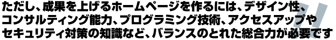 成果を上げるホームページ制作には、デザイン性、コンサルティング能力、プログラミング技術、アクセスアップやセキュリティ対策の知識など、バランスのとれた総合力が大切です。