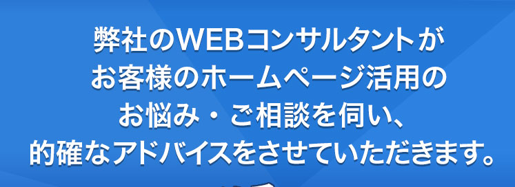 弊社のwebコンサルタントがホームページ活用のお悩み・ご相談に的確なアドバイスをさせていただきます。